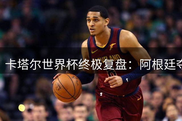 卡塔尔世界杯终极复盘：阿根廷夺冠背后的天时地利人和