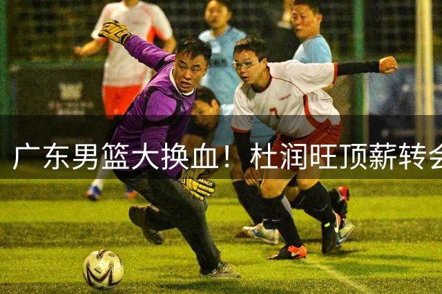 广东男篮大换血！杜润旺顶薪转会同曦，新星王洪泽或迎上位良机
