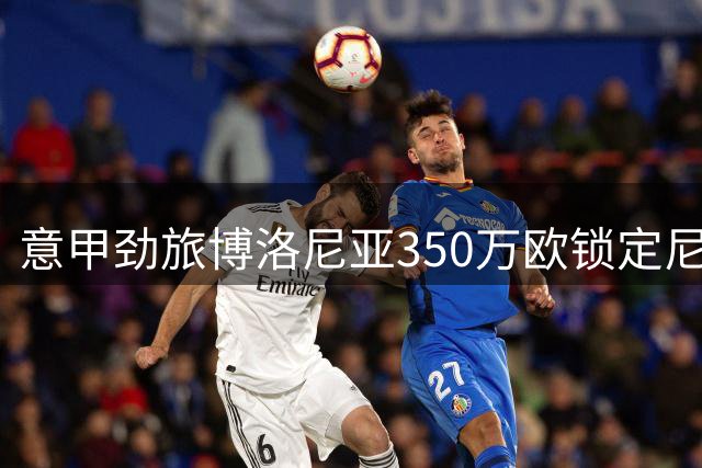 意甲劲旅博洛尼亚350万欧锁定尼日尔新锐左闸 签约至2030年