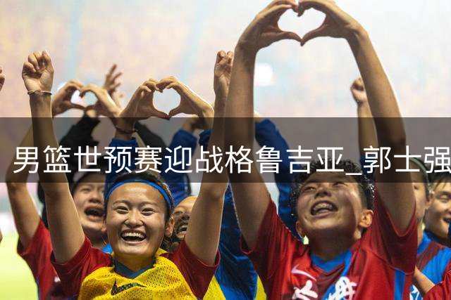 男篮世预赛迎战格鲁吉亚 郭士强变阵激活高诗岩
