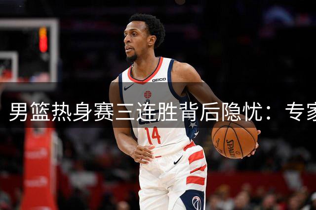 男篮热身赛三连胜背后隐忧：专家质疑篮协选对手标准存重大缺陷