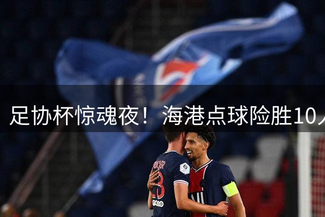 足协杯惊魂夜！海港点球险胜10人深圳 武磊替补见证晋级